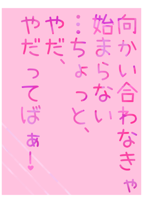 向かい合わなきゃ始まらない…ちょっと、やだ、やだってばぁ！